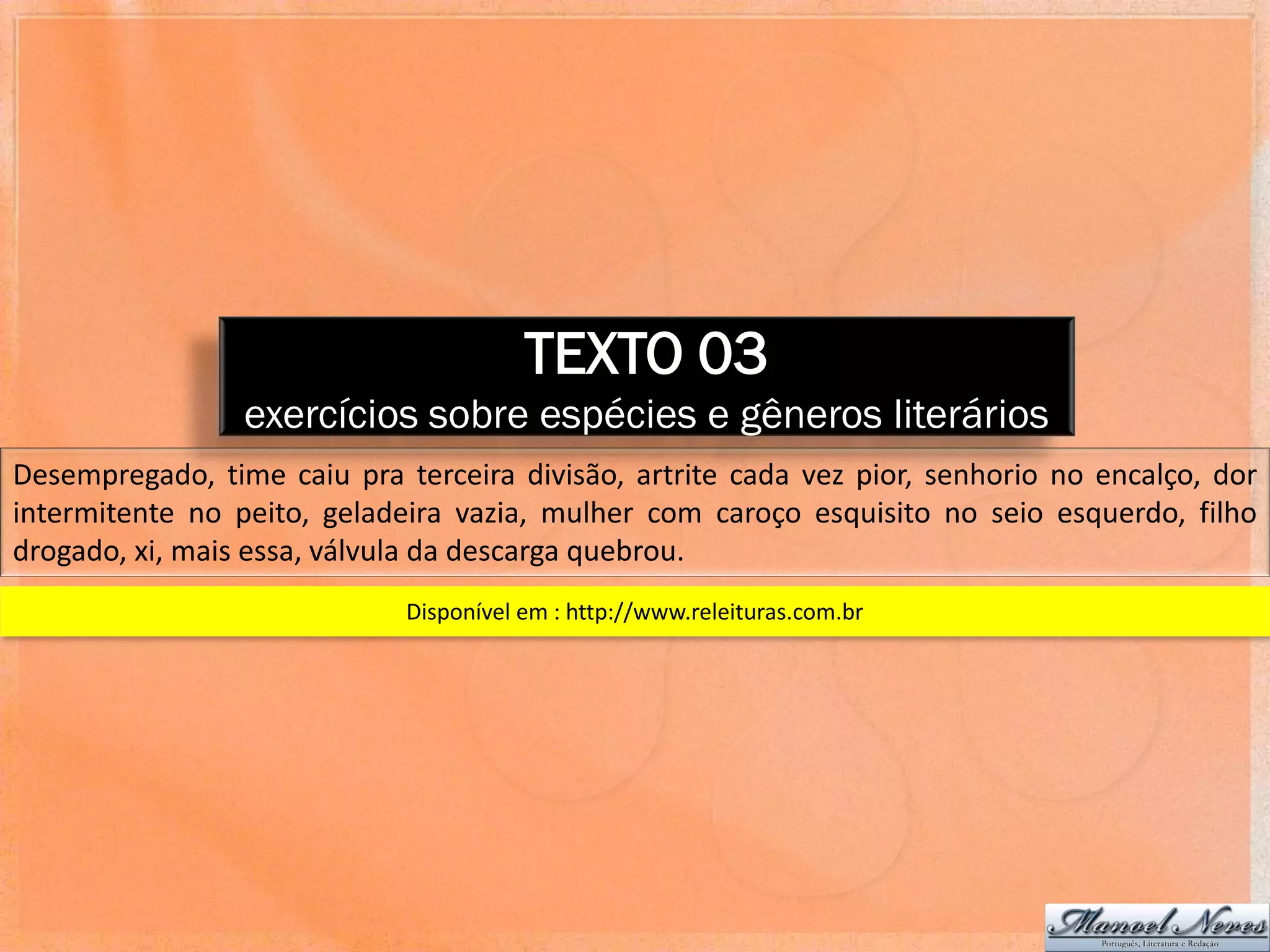 TEXTO 03
                 exercícios sobre espécies e gêneros literários
Desempregado, time caiu pra terceira divisão, artrite cada vez pior, senhorio no encalço, dor
intermitente no peito, geladeira vazia, mulher com caroço esquisito no seio esquerdo, filho
drogado, xi, mais essa, válvula da descarga quebrou.
                             Disponível em : http://www.releituras.com.br
 