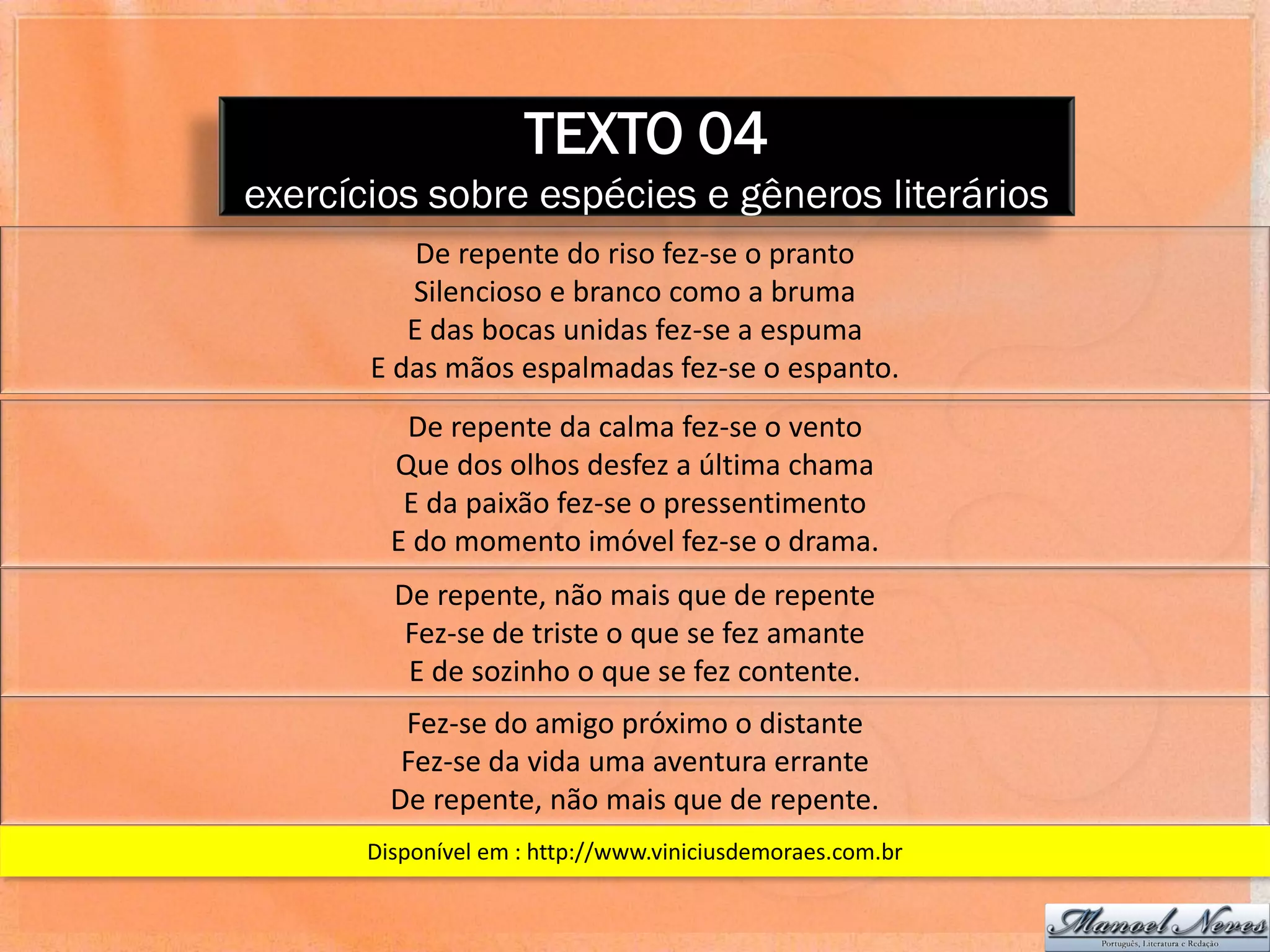 TEXTO 04
exercícios sobre espécies e gêneros literários
           De repente do riso fez-se o pranto
          Silencioso e branco como a bruma
          E das bocas unidas fez-se a espuma
       E das mãos espalmadas fez-se o espanto.
          De repente da calma fez-se o vento
         Que dos olhos desfez a última chama
          E da paixão fez-se o pressentimento
         E do momento imóvel fez-se o drama.
         De repente, não mais que de repente
          Fez-se de triste o que se fez amante
          E de sozinho o que se fez contente.
          Fez-se do amigo próximo o distante
          Fez-se da vida uma aventura errante
         De repente, não mais que de repente.
       Disponível em : http://www.viniciusdemoraes.com.br
 