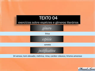 TEXTO 04
     exercícios sobre espécies e gêneros literários
                              gênero
                                 lírico

                              espécie
                                soneto

                          justificativa
14 versos; tom elevado; métrica; rima; caráter clássico; lirismo amoroso
 