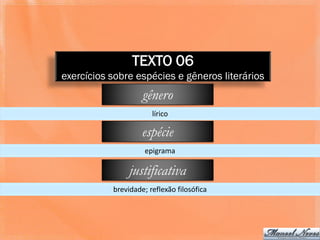 TEXTO 06
exercícios sobre espécies e gêneros literários
                    gênero
                       lírico

                    espécie
                     epigrama

                justificativa
           brevidade; reflexão filosófica
 