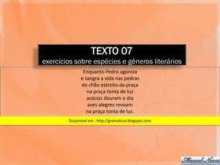 TEXTO 07
exercícios sobre espécies e gêneros literários
               Enquanto Pedro agoniza
              e sangra a vida nas pedras
              do chão estreito da praça
                 na praça tonta de luz
                 acácias douram o dia
                 aves alegres revoam
                 na praça tonta de luz.
        Disponível em : http://gramaticar.blogspot.com
 