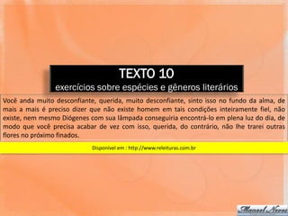 TEXTO 10
                exercícios sobre espécies e gêneros literários
Você anda muito desconfiante, querida, muito desconfiante, sinto isso no fundo da alma, de
mais a mais é preciso dizer que não existe homem em tais condições inteiramente fiel, não
existe, nem mesmo Diógenes com sua lâmpada conseguiria encontrá-lo em plena luz do dia, de
modo que você precisa acabar de vez com isso, querida, do contrário, não lhe trarei outras
flores no próximo finados.
                            Disponível em : http://www.releituras.com.br
 