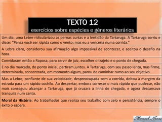 TEXTO 12
                  exercícios sobre espécies e gêneros literários
Um dia, uma Lebre ridicularizou as pernas curtas e a lentidão da Tartaruga. A Tartaruga sorriu e
disse: “Pensa você ser rápida como o vento; mas eu a venceria numa corrida.”
A Lebre claro, considerou sua afirmação algo impossível de acontecer, e aceitou o desafio na
hora.
Convidaram então a Raposa, para servir de juiz, escolher o trajeto e o ponto de chegada.
E no dia marcado, do ponto inicial, partiram juntos. A Tartaruga, com seu passo lento, mas firme,
determinada, concentrada, em momento algum, parou de caminhar rumo ao seu objetivo.
Mas a Lebre, confiante de sua velocidade, despreocupada com a corrida, deitou à margem da
estrada para um rápido cochilo. Ao despertar, embora corresse o mais rápido que pudesse, não
mais conseguiu alcançar a Tartaruga, que já cruzara a linha de chegada, e agora descansava
tranquila num canto.
Moral da História: Ao trabalhador que realiza seu trabalho com zelo e persistência, sempre o
êxito o espera.
 