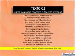 TEXTO 01
exercícios sobre espécies e gêneros literários
             Quem fez esta manhã, quem penetrou
                 À noite os labirintos do tesouro,
               Quem fez esta manhã predestinou
                Seus temas a paráfrases do touro,
                 A traduções do cisne: fê-la para
                Abandonar-se a mitos essenciais,
                 Desflorada por ímpetos de rara
                Metamorfose alada, onde jamais
           Se exaure o deus que muda, que transvive.
               Quem fez esta manhã fê-la por ser
               Um raio a fecundá-la, não por lívida
                 Ausência sem pecado e fê-la ter
              Em si princípio e fim: ter entre aurora
               E meio-dia um homem e sua hora.
FAUSTINO, Mário. O homem e sua hora. São Paulo: Companhia das Letras, 2008.
 