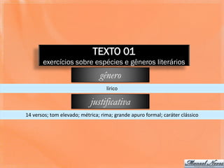 TEXTO 01
       exercícios sobre espécies e gêneros literários
                                gênero
                                   lírico

                            justificativa
14 versos; tom elevado; métrica; rima; grande apuro formal; caráter clássico
 