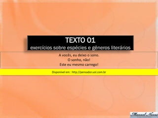 TEXTO 01
exercícios sobre espécies e gêneros literários
              A vocês, eu deixo o sono.
                   O sonho, não!
              Este eu mesmo carrego!
         Disponível em : http://pensador.uol.com.br
 