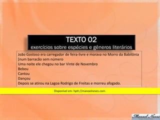 TEXTO 02
       exercícios sobre espécies e gêneros literários
João Gostoso era carregador de feira-livre e morava no Morro da Babilônia
[num barracão sem número
Uma noite ele chegou no bar Vinte de Novembro
Bebeu
Cantou
Dançou
Depois se atirou na Lagoa Rodrigo de Freitas e morreu afogado.
                     Disponível em: hptt://manoelneves.com.
 