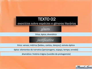 TEXTO 02
   exercícios sobre espécies e gêneros literários
                             gênero
                      lírico; épico; dramático

                        justificativa
   lírico: versos; métrica [bebeu, cantou, dançou]; estrato óptico
épico: elementos da narrativa [personagens, espaço, tempo; enredo]
        dramático: história trágica [suicídio do protagonista]
 