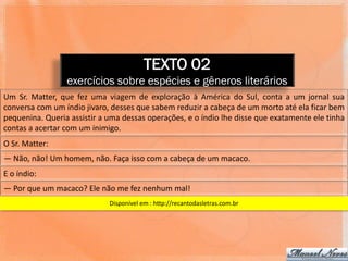 TEXTO 02
                 exercícios sobre espécies e gêneros literários
Um Sr. Matter, que fez uma viagem de exploração à América do Sul, conta a um jornal sua
conversa com um índio jivaro, desses que sabem reduzir a cabeça de um morto até ela ficar bem
pequenina. Queria assistir a uma dessas operações, e o índio lhe disse que exatamente ele tinha
contas a acertar com um inimigo.
O Sr. Matter:
― Não, não! Um homem, não. Faça isso com a cabeça de um macaco.
E o índio:
― Por que um macaco? Ele não me fez nenhum mal!
                             Disponível em : http://recantodasletras.com.br
 