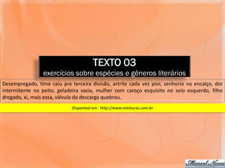 TEXTO 03
                 exercícios sobre espécies e gêneros literários
Desempregado, time caiu pra terceira divisão, artrite cada vez pior, senhorio no encalço, dor
intermitente no peito, geladeira vazia, mulher com caroço esquisito no seio esquerdo, filho
drogado, xi, mais essa, válvula da descarga quebrou.
                             Disponível em : http://www.releituras.com.br
 