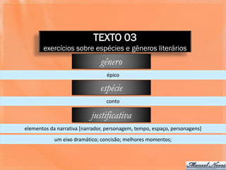 TEXTO 03
       exercícios sobre espécies e gêneros literários
                               gênero
                                 épico

                               espécie
                                 conto

                           justificativa
elementos da narrativa [narrador, personagem, tempo, espaço, personagens]
            um eixo dramático; concisão; melhores momentos;
 