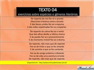 TEXTO 04
exercícios sobre espécies e gêneros literários
           De repente do riso fez-se o pranto
          Silencioso e branco como a bruma
          E das bocas unidas fez-se a espuma
       E das mãos espalmadas fez-se o espanto.
          De repente da calma fez-se o vento
         Que dos olhos desfez a última chama
          E da paixão fez-se o pressentimento
         E do momento imóvel fez-se o drama.
         De repente, não mais que de repente
          Fez-se de triste o que se fez amante
          E de sozinho o que se fez contente.
          Fez-se do amigo próximo o distante
          Fez-se da vida uma aventura errante
         De repente, não mais que de repente.
       Disponível em : http://www.viniciusdemoraes.com.br
 