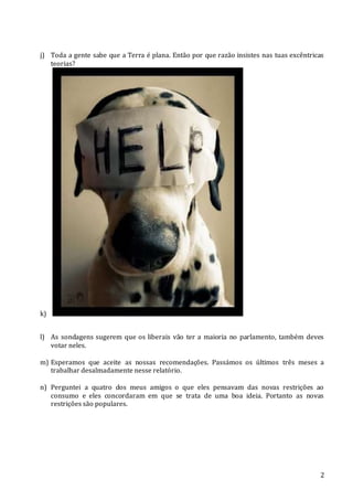 2
j) Toda a gente sabe que a Terra é plana. Então por que razão insistes nas tuas excêntricas
teorias?
k)
l) As sondagens sugerem que os liberais vão ter a maioria no parlamento, também deves
votar neles.
m) Esperamos que aceite as nossas recomendações. Passámos os últimos três meses a
trabalhar desalmadamente nesse relatório.
n) Perguntei a quatro dos meus amigos o que eles pensavam das novas restrições ao
consumo e eles concordaram em que se trata de uma boa ideia. Portanto as novas
restrições são populares.
 