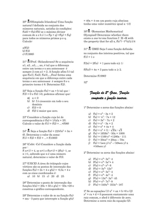 
20ª (Olimpíada Irlandesa) Uma função           = 40x + 4 em um ponto cuja abscissa
                                               tenha uma valor numérico igual a -1/2
natural f definida no conjunto dos
números naturais, satisfaz ás condições;
f(ab) = f(a).f(b) se o máximo divisor          30ª   (Romanian Mathematical
comum de a e b é 1 e f(p + q) =f(p) + f(q)     Olympiad) Determine whether there
para todos os números primos p e q.            exists a one-to-one function f : R R with
Calcule:                                       the property that for all x, f( ) - (x) 1/4

a)f(2)                                         31ª    (IME) Seja f uma função definida
b) f(3)
c) f(1999)                                     no conjunto dos inteiros positivos, tal que
                                               f(1) = 1 e
    
21ª (Prof.: Helanderson) Se a sequência
                                               f(2n) = 2f(n) + 1 para todo n       1;
a1, a2 , a3,..., an, é tal que a diferença
entre um termo e o seu antecessor é            f(f(n)) = 4n + 3 para todo n       2.
sempre 2 com a1 = 2. A função afim f é tal
que f(a1), f(a2), f(a3),...,f(na) forma uma    Determine f(1990)
sequência em que a diferença entre cada
termo e seu antecessor é sempre 6 e o          32ª
primeiro termo é 8. Determine f(2).

22ª Seja a função f(x) = ax + b tal que :
f(3) = 0 e f(4) 0, podemos afirmar que:               Função do 2ª Grau, Função
    a) a 0                                             composta e função inversa.
    b) b) f é crescente em todo o seu
       domínio
    c) f(3) = 0                                1ª Determine o zeros das funções abaixo:
    d) f(2) é maior que zero.
                                                     a)   f(x) =    - 3x + 2
23ª Considere a função cuja lei de                   b)   f(x) = - - 7x + 12
correspondência é f(x) = 1/(x(x + 3)).               c)   f(x) = 3 - 7x + 2
Calcule o valor de f(1) + f(2) + ...+f(99)           d)   f(x) =    - 3x + 2
                                                     e)   f(x) =    + 4x + 4
24ª    Seja a função f(n) = 225/(    + 5n +         f)   f(x) =    + (1 -    )x -
                                                     g)   f(x) =          - 50x + 1000
6). Determine o valor da soma:
f(1) + f(2) + f(3) + ...+ f(1000)                    h)   f(x) =-1169      +1280x - 111
                                                     i)   f(x) = 50n + 20nx – 70n
26ª (Cefet -Ce) Considere a função dada              j)   f(x) = (sen y)     – (49sen y) x
por :                                                     +(48sen y)
f( n+1) = 4, se n+1 e f(n+1) = 2f(n) -1, se
n 1, sabendo que n é uma número                2ª Determine os zeros das funções abaixo:
natural, determine o valor de f(3).
                                                     a)   F(x) = - 3 - 4
27ª (UECE) A área do triângulo cujos                 b)   F(x) = - 5 + 4
vértices são os pontos de interseção das             c)   F(x) = - - 6
funções f(x) = 2x + 4 e g(x) = -0,5x + 4 e           d)   F(x) = 3 - 12
com os eixos coordenados é:                          e)   F(x) = - 3 - 4
    a) 10 b) 15 c) 20 d) 25                          f)   F(x) = - 4 - 4
                                                     g)   F(x) =     - 3 - 45
28ª Determine o ponto de interseção das              h)   F(x) = - 7 - 8
funções h(x) = 20x + 50 e g(x) = -50x +20 e          i)   F(x) = 540 - 353 - 187
construa o gráfico correspondente.
                                               3ª Se as equações (1)   + ax + b =0 e (2)
29ª Determine o valor de m na função f(x)         + cx + d = 0 possuem exatamente uma
= mx - 3 para que intercepte a função g(x)     raiz comum, e abcd é diferente de zero.
                                               Determine a outra raiz da equação (2).
 