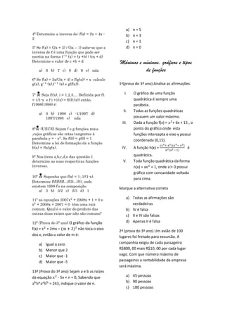 a)   n=5
4ª Determine a inversa de: f(x) = 2x + 4x -           b)   n=3
2
                                                      c)   n=1
5ª Se f(x) = (2x + 3) / (5x – 1) sabe-se que a        d)   n=0
inversa de f é uma função que pode ser
escrita na forma        (x) = (x +b) / (cx + d)
Determine o valor de c +b + d                     Máximos e mínimos, gráficos e tipos
    a) 6 b) 7 c) 8 d) 9 e) nda                               de funções
6ª Se f(x) = 3x/(3x + 4) e f(g(x)) = x calcule
g(x),     (x),   (x) e g(f(x)).                   1ª(prova do 3ª ano) Analise as afirmações.

7ª   Seja fi(x), i = 1,2,3.... Definida por f1      I.    O gráfico de uma função
= 1/1-x e f i +1(x) = fi(f1(x)) então,                     quadrática é sempre uma
f1998(1998) é:                                             parábola.
                                                    II.    Todas as funções quadráticas
    a) 0 b) 1998 c) -1/1997 d)
       1997/1998 e) nda                                    possuem um valor máximo.
                                                   III.    Dada a função f(x) = + 6x + 15 , o
  
8ª (UECE) Sejam f e g funções reais                        ponto do gráfico onde esta
,cujos gráficos são retas tangentes à                      funções intercepta o eixo y possui
parábola y = - . Se f(0) = g(0) = 1                        coordenada (0,15).
Determine a lei de formação da a função
h(x) = f(x)g(x).                                   IV.     A função h(x) =                 é
                                                                                   –

9ª Nos itens a,b,c,d,e das questão 1                       quadrática.
determine as suas respectivas funções               V.     Toda função quadrática da forma
inversas.                                                  n(x) = a + 1, onde a 0 possui
                                                           gráfico com concavidade voltada
10ª  Suponha que f(x) = 1–1/(1-x).
                                                           para cima.
Determine f(f(f(f(f(...f(3)...)))), onde
existem 1998 f’s na composição.
                                                  Marque a alternativa correta
    a) 3 b) 3/2 c) 2/3 d) 1

11ª as equações 2007 + 2008x + 1 = 0 e
                                                      a) Todas as afirmações são
  + 2008x + 2007 = 0 têm uma raiz                        verdadeiras
comum. Qual é o valor do produto das                  b) IV é falsa
outras duas raízes que não são comuns?                c) II e IV são falsas
12ª (Prova do 3ª ano) O gráfico da função             d) Apenas II é falsa
f(x) = + 2mx –             não toca o eixo
                                                  2ª (prova do 3ª ano) Um avião de 100
dos x, então o valor de m é:                      lugares foi fretado para excursão. A
    a)   Igual a zero                             companhia exigiu de cada passageiro
    b)   Menor que 2                              R$800, 00 mais R$10, 00 por cada lugar
    c)   Maior que -1                             vago. Com que número máximo de
    d)   Maior que -5                             passageiros a rentabilidade da empresa
                                                  será máxima.
13ª (Prova do 3ª ano) Sejam a e b as raízes
da equação - 5x + n = 0, Sabendo que                  a) 45 pessoas
          = 243, indique o valor de n.                b) 90 pessoas
                                                      c) 100 pessoas
 