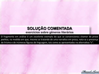 SOLUÇÃO COMENTADA
                                    exercícios sobre gêneros literários
O	
   fragmento	
   em	
   análise	
   é	
   um	
   excelente	
   exemplo	
   do	
   que	
   se	
   convencionou	
   chamar	
   de	
   prosa	
  
poé?ca,	
  na	
  medida	
  em	
  que,	
  mesmo	
  se	
  tratando	
  de	
  uma	
  narraJva	
  em	
  prosa,	
  nota-­‐se	
  a	
  presença	
  
de	
  lirismo	
  e	
  de	
  inúmeras	
  ﬁguras	
  de	
  linguagem,	
  tais	
  como	
  as	
  apresentadas	
  na	
  alternaJva	
  “c”.	
  
 