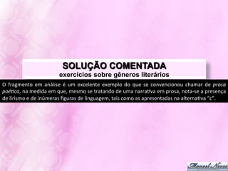 SOLUÇÃO COMENTADA
                                        exercícios sobre gêneros literários
Posto	
   que,	
   no	
   texto,	
   o	
   sujeito	
   poéJco	
   aﬁrma	
   que	
   apenas	
   ele	
   se	
   dedica	
   ao	
   exercício	
   da	
   poesia	
  
[úlJmos	
  versos]	
  e	
  que,	
  no	
  país	
  em	
  que	
  se	
  encontra,	
  tudo	
  acontece	
  exatamente	
  da	
  mesma	
  forma	
  
[dois	
  primeiros	
  versos],	
  pode-­‐se	
  aﬁrmar	
  que,	
  para	
  o	
  locutor,	
  o	
  exercício	
  poéJco	
  não	
  é	
  idio?a.	
  
Tal	
  raciocínio	
  permite	
  inferir	
  que	
  quem	
  acha	
  que	
  poesia	
  é	
  idioJa	
  são	
  aqueles	
  que	
  fazem	
  tudo	
  
igual.	
  Isso	
  posto,	
  pode-­‐se	
  aﬁrmar	
  que	
  no	
  ttulo	
  [e	
  no	
  corpo	
  do	
  poema]	
  há	
  um	
  discurso	
  irônico	
  
que	
  se	
  volta	
  contra	
  o	
  senso	
  comum.	
  
A	
  leitura	
  acima	
  permite	
  aﬁrmar	
  que	
  se	
  o	
  enunciador	
  do	
  poema	
  criJca	
  os	
  detratores	
  da	
  poesia,	
  
há	
   uma	
   defesa	
   da	
   legiJmidade	
   do	
   caráter	
   revolucionário	
   e	
   vanguardísJco	
   do	
   fazer	
   poéJco.	
  
Marque-­‐se,	
  pois,	
  a	
  letra	
  “d”.	
  
 