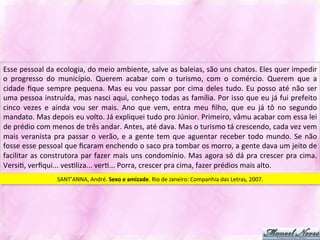 Esse	
  pessoal	
  da	
  ecologia,	
  do	
  meio	
  ambiente,	
  salve	
  as	
  baleias,	
  são	
  uns	
  chatos.	
  Eles	
  quer	
  impedir	
  
o	
   progresso	
   do	
   município.	
   Querem	
   acabar	
   com	
   o	
   turismo,	
   com	
   o	
   comércio.	
   Querem	
   que	
   a	
  
cidade	
   ﬁque	
   sempre	
   pequena.	
   Mas	
   eu	
   vou	
   passar	
   por	
   cima	
   deles	
   tudo.	
   Eu	
   posso	
   até	
   não	
   ser	
  
uma	
  pessoa	
  instruída,	
  mas	
  nasci	
  aqui,	
  conheço	
  todas	
  as	
  família.	
  Por	
  isso	
  que	
  eu	
  já	
  fui	
  prefeito	
  
cinco	
   vezes	
   e	
   ainda	
   vou	
   ser	
   mais.	
   Ano	
   que	
   vem,	
   entra	
   meu	
   ﬁlho,	
   que	
   eu	
   já	
   tô	
   no	
   segundo	
  
mandato.	
  Mas	
  depois	
  eu	
  volto.	
  Já	
  expliquei	
  tudo	
  pro	
  Júnior.	
  Primeiro,	
  vâmu	
  acabar	
  com	
  essa	
  lei	
  
de	
  prédio	
  com	
  menos	
  de	
  três	
  andar.	
  Antes,	
  até	
  dava.	
  Mas	
  o	
  turismo	
  tá	
  crescendo,	
  cada	
  vez	
  vem	
  
mais	
   veranista	
   pra	
   passar	
   o	
   verão,	
   e	
   a	
   gente	
   tem	
   que	
   aguentar	
   receber	
   todo	
   mundo.	
   Se	
   não	
  
fosse	
  esse	
  pessoal	
  que	
  ﬁcaram	
  enchendo	
  o	
  saco	
  pra	
  tombar	
  os	
  morro,	
  a	
  gente	
  dava	
  um	
  jeito	
  de	
  
facilitar	
   as	
   construtora	
   par	
   fazer	
   mais	
   uns	
   condomínio.	
   Mas	
   agora	
   só	
   dá	
   pra	
   crescer	
   pra	
   cima.	
  
VersiJ,	
  verﬁqui...	
  vesJliza...	
  verJ...	
  Porra,	
  crescer	
  pra	
  cima,	
  fazer	
  prédios	
  mais	
  alto.	
  	
  
                           SANT’ANNA,	
  André.	
  Sexo	
  e	
  amizade.	
  Rio	
  de	
  Janeiro:	
  Companhia	
  das	
  Letras,	
  2007.	
  
 