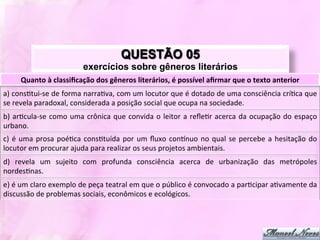 QUESTÃO 05
                                       exercícios sobre gêneros literários
        Quanto	
  à	
  classiﬁcação	
  dos	
  gêneros	
  literários,	
  é	
  possível	
  aﬁrmar	
  que	
  o	
  texto	
  anterior	
  
a)	
   consJtui-­‐se	
   de	
   forma	
   narraJva,	
   com	
   um	
   locutor	
   que	
   é	
   dotado	
   de	
   uma	
   consciência	
   críJca	
   que	
  
se	
  revela	
  paradoxal,	
  considerada	
  a	
  posição	
  social	
  que	
  ocupa	
  na	
  sociedade.	
  
b)	
   arJcula-­‐se	
   como	
   uma	
   crônica	
   que	
   convida	
   o	
   leitor	
   a	
   reﬂeJr	
   acerca	
   da	
   ocupação	
   do	
   espaço	
  
urbano.	
  
c)	
   é	
   uma	
   prosa	
   poéJca	
   consJtuída	
   por	
   um	
   ﬂuxo	
   contnuo	
   no	
   qual	
   se	
   percebe	
   a	
   hesitação	
   do	
  
locutor	
  em	
  procurar	
  ajuda	
  para	
  realizar	
  os	
  seus	
  projetos	
  ambientais.	
  
d)	
   revela	
   um	
   sujeito	
   com	
   profunda	
   consciência	
   acerca	
   de	
   urbanização	
   das	
   metrópoles	
  
nordesJnas.	
  
e)	
  é	
  um	
  claro	
  exemplo	
  de	
  peça	
  teatral	
  em	
  que	
  o	
  público	
  é	
  convocado	
  a	
  parJcipar	
  aJvamente	
  da	
  
discussão	
  de	
  problemas	
  sociais,	
  econômicos	
  e	
  ecológicos.	
  
 