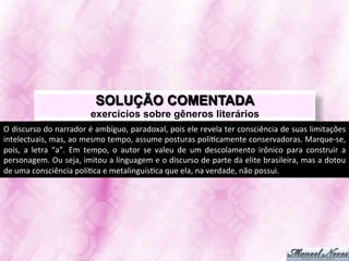 SOLUÇÃO COMENTADA
                                       exercícios sobre gêneros literários
O	
  discurso	
  do	
  narrador	
  é	
  ambíguo,	
  paradoxal,	
  pois	
  ele	
  revela	
  ter	
  consciência	
  de	
  suas	
  limitações	
  
intelectuais,	
   mas,	
   ao	
   mesmo	
   tempo,	
   assume	
   posturas	
   poliJcamente	
   conservadoras.	
   Marque-­‐se,	
  
pois,	
   a	
   letra	
   “a”.	
   Em	
   tempo,	
   o	
   autor	
   se	
   valeu	
   de	
   um	
   descolamento	
   irônico	
   para	
   construir	
   a	
  
personagem.	
  Ou	
  seja,	
  imitou	
  a	
  linguagem	
  e	
  o	
  discurso	
  de	
  parte	
  da	
  elite	
  brasileira,	
  mas	
  a	
  dotou	
  
de	
  uma	
  consciência	
  políJca	
  e	
  metalinguísJca	
  que	
  ela,	
  na	
  verdade,	
  não	
  possui.	
  
 