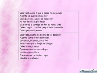 Veja	
  você,	
  onde	
  é	
  que	
  o	
  barco	
  foi	
  desaguar	
  
A	
  gente	
  só	
  queria	
  uma	
  amor	
  
Deus	
  parece	
  às	
  vezes	
  se	
  esquecer	
  
Ai,	
  não	
  fala	
  isso,	
  por	
  favor	
  
Esse	
  é	
  o	
  só	
  o	
  começo	
  do	
  ﬁm	
  da	
  nossa	
  vida	
  
Deixa	
  chegar	
  o	
  sonho,	
  prepara	
  uma	
  avenida	
  
Que	
  a	
  gente	
  vai	
  passar.	
  
Veja	
  você,	
  quando	
  é	
  que	
  tudo	
  foi	
  desabar	
  
A	
  gente	
  corre	
  pra	
  se	
  esconder	
  
E	
  se	
  amar,	
  se	
  amar,	
  até	
  o	
  ﬁm	
  
Sem	
  saber	
  que	
  o	
  ﬁm	
  já	
  vai	
  chegar	
  
Deixa	
  o	
  moço	
  bater	
  
Que	
  eu	
  cansei	
  da	
  nossa	
  fuga	
  
Já	
  não	
  vejo	
  moJvos	
  
Pra	
  um	
  amor	
  de	
  tantas	
  rugas	
  
Não	
  ter	
  o	
  seu	
  lugar.	
  
 