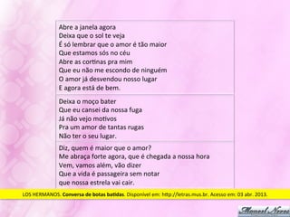 Abre	
  a	
  janela	
  agora	
  
                     Deixa	
  que	
  o	
  sol	
  te	
  veja	
  
                     É	
  só	
  lembrar	
  que	
  o	
  amor	
  é	
  tão	
  maior	
  
                     Que	
  estamos	
  sós	
  no	
  céu	
  
                     Abre	
  as	
  corJnas	
  pra	
  mim	
  
                     Que	
  eu	
  não	
  me	
  escondo	
  de	
  ninguém	
  
                     O	
  amor	
  já	
  desvendou	
  nosso	
  lugar	
  
                     E	
  agora	
  está	
  de	
  bem.	
  
                     Deixa	
  o	
  moço	
  bater	
  
                     Que	
  eu	
  cansei	
  da	
  nossa	
  fuga	
  
                     Já	
  não	
  vejo	
  moJvos	
  
                     Pra	
  um	
  amor	
  de	
  tantas	
  rugas	
  
                     Não	
  ter	
  o	
  seu	
  lugar.	
  
                     Diz,	
  quem	
  é	
  maior	
  que	
  o	
  amor?	
  
                     Me	
  abraça	
  forte	
  agora,	
  que	
  é	
  chegada	
  a	
  nossa	
  hora	
  
                     Vem,	
  vamos	
  além,	
  vão	
  dizer	
  
                     Que	
  a	
  vida	
  é	
  passageira	
  sem	
  notar	
  	
  
                     que	
  nossa	
  estrela	
  vai	
  cair.	
  
LOS	
  HERMANOS.	
  Conversa	
  de	
  botas	
  ba-das.	
  Disponível	
  em:	
  hVp://letras.mus.br.	
  Acesso	
  em:	
  03	
  abr.	
  2013.	
  
 