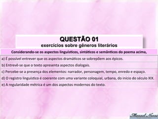 QUESTÃO 01
                                     exercícios sobre gêneros literários
         Considerando-­‐se	
  os	
  aspectos	
  linguís-cos,	
  sintá-cos	
  e	
  semân-cos	
  do	
  poema	
  acima,	
  
a)	
  É	
  possível	
  entrever	
  que	
  os	
  aspectos	
  dramáJcos	
  se	
  sobrepõem	
  aos	
  épicos.	
  
b)	
  Entrevê-­‐se	
  que	
  o	
  texto	
  apresenta	
  aspectos	
  dialogais.	
  
c)	
  Percebe-­‐se	
  a	
  presença	
  dos	
  elementos:	
  narrador,	
  personagem,	
  tempo,	
  enredo	
  e	
  espaço.	
  
d)	
  O	
  registro	
  linguísJco	
  é	
  coerente	
  com	
  uma	
  variante	
  coloquial,	
  urbana,	
  do	
  início	
  do	
  século	
  XIX.	
  
e)	
  A	
  regularidade	
  métrica	
  é	
  um	
  dos	
  aspectos	
  modernos	
  do	
  texto.	
  
 