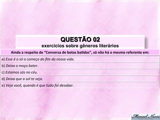 QUESTÃO 02
                                              exercícios sobre gêneros literários
          Ainda	
  a	
  respeito	
  de	
  “Conversa	
  de	
  botas	
  ba-das”,	
  só	
  não	
  há	
  o	
  mesmo	
  referente	
  em:	
  
a)	
  Esse	
  é	
  o	
  só	
  o	
  começo	
  do	
  ﬁm	
  da	
  nossa	
  vida.	
  
b)	
  Deixa	
  o	
  moço	
  bater.	
  
c)	
  Estamos	
  sós	
  no	
  céu.	
  
d)	
  Deixa	
  que	
  o	
  sol	
  te	
  veja.	
  
e)	
  Veja	
  você,	
  quando	
  é	
  que	
  tudo	
  foi	
  desabar.	
  
 
