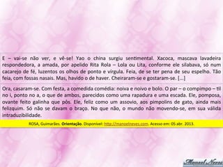 E	
   –	
   vai-­‐se	
   não	
   ver,	
   e	
   vê-­‐se!	
   Yao	
   o	
   china	
   surgiu	
   senJmental.	
   Xacoca,	
   mascava	
   lavadeira	
  
respondedora,	
   a	
   amada,	
   por	
   apelido	
   Rita	
   Rola	
   –	
   Lola	
   ou	
   Lita,	
   conforme	
   ele	
   silabava,	
   só	
   num	
  
cacarejo	
  de	
  fé,	
  luzentos	
  os	
  olhos	
  de	
  ponto	
  e	
  vírgula.	
  Feia,	
  de	
  se	
  ter	
  pena	
  de	
  seu	
  espelho.	
  Tão	
  
feia,	
  com	
  fossas	
  nasais.	
  Mas,	
  havido	
  o	
  de	
  haver.	
  Cheiraram-­‐se	
  e	
  gostaram-­‐se.	
  [...]	
  
Ora,	
  casaram-­‐se.	
  Com	
  festa,	
  a	
  comedida	
  comédia:	
  noiva	
  e	
  noivo	
  e	
  bolo.	
  O	
  par	
  –	
  o	
  compimpo	
  –	
  Jl	
  
no	
  i,	
  ponto	
  no	
  a,	
  o	
  que	
  de	
  ambos,	
  parecidos	
  como	
  uma	
  rapadura	
  e	
  uma	
  escada.	
  Ele,	
  pomposa,	
  
ovante	
   feito	
   galinha	
   que	
   pôs.	
   Ele,	
   feliz	
   como	
   um	
   assovio,	
   aos	
   pimpolins	
   de	
   gato,	
   ainda	
   mais	
  
felizquim.	
   Só	
   não	
   se	
   davam	
   o	
   braço.	
   No	
   que	
   não,	
   o	
   mundo	
   não	
   movendo-­‐se,	
   em	
   sua	
   válida	
  
intraduzibilidade.	
  
                  ROSA,	
  Guimarães.	
  Orientação.	
  Disponível:	
  hVp://manoelneves.com.	
  Acesso	
  em:	
  05	
  abr.	
  2013.	
  
 