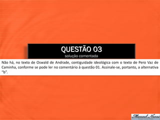 QUESTÃO 03
                                     solução comentada
Não há, no texto de Oswald de Andrade, contiguidade ideológica com o texto de Pero Vaz de
Caminha, conforme se pode ler no comentário à questão 01. Assinale-se, portanto, a alternativa
“b”.
 