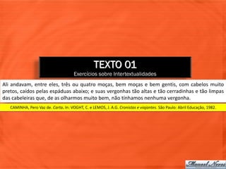 TEXTO 01
                                      Exercícios sobre Intertextualidades
Ali andavam, entre eles, três ou quatro moças, bem moças e bem gentis, com cabelos muito
pretos, caídos pelas espáduas abaixo; e suas vergonhas tão altas e tão cerradinhas e tão limpas
das cabeleiras que, de as olharmos muito bem, não tínhamos nenhuma vergonha.
   CAMINHA, Pero Vaz de. Carta. In: VOGHT, C. e LEMOS, J. A.G. Cronistas e viajantes. São Paulo: Abril Educação, 1982.
 