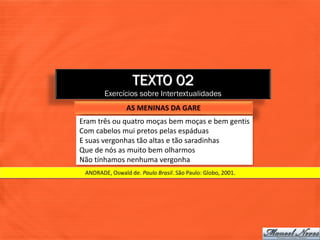 TEXTO 02
        Exercícios sobre Intertextualidades
                AS MENINAS DA GARE
Eram três ou quatro moças bem moças e bem gentis
Com cabelos mui pretos pelas espáduas
E suas vergonhas tão altas e tão saradinhas
Que de nós as muito bem olharmos
Não tínhamos nenhuma vergonha
 ANDRADE, Oswald de. Paulo Brasil. São Paulo: Globo, 2001.
 