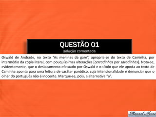 QUESTÃO 01
                                      solução comentada
Oswald de Andrade, no texto “As meninas da gare”, apropria-se do texto de Caminha, por
intermédio da cópia literal, com pouquíssimas alterações [cerradinhas por saradinhas]. Nota-se,
evidentemente, que o deslocamento efetuado por Oswald e o título que ele apoda ao texto de
Caminha aponta para uma leitura de caráter paródico, cuja intencionalidade é denunciar que o
olhar do português não é inocente. Marque-se, pois, a alternativa “a”.
 