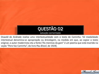 QUESTÃO 02
                                      solução comentada
Oswald de Andrade realiza uma intertextualidade com o texto de Caminha. Tal modalidade
intertextual denomina-se apropriação ou bricolagem, na medida em que, ao copiar o texto
original, o autor modernista cita a fonte [“As meninas da gare” é um poema que está inserido na
seção “Pero Vaz Caminha”, do livro Pau-Brasil, de 1924].
 