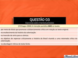 QUESTÃO 03
                              Exercícios sobre Intertextualidades
                     (FCChagas-2004) A intenção paródica NÃO se revela:
por meio do título que promove o distanciamento crítico em relação ao texto original.
no enaltecimento da história da colonização.
na inversão do sério para o cômico.
no objetivo de repensar criticamente a história do Brasil visando a uma retomada crítica da
colonização.
na abordagem irônica do texto-fonte.
 
