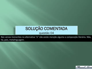 SOLUÇÃO COMENTADA
                                        questão 04
Nos versos transcritos na alternativa “a” não existe menção alguma a composição literária. Não,
há, pois, metalinguagem.
 
