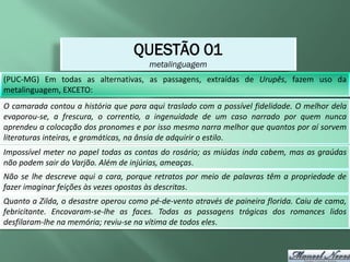 QUESTÃO 01
                                       metalinguagem
(PUC-MG) Em todas as alternativas, as passagens, extraídas de Urupês, fazem uso da
metalinguagem, EXCETO:
O camarada contou a história que para aqui traslado com a possível fidelidade. O melhor dela
evaporou-se, a frescura, o correntio, a ingenuidade de um caso narrado por quem nunca
aprendeu a colocação dos pronomes e por isso mesmo narra melhor que quantos por aí sorvem
literaturas inteiras, e gramáticas, na ânsia de adquirir o estilo.
Impossível meter no papel todas as contas do rosário; as miúdas inda cabem, mas as graúdas
não podem sair do Varjão. Além de injúrias, ameaças.
Não se lhe descreve aqui a cara, porque retratos por meio de palavras têm a propriedade de
fazer imaginar feições às vezes opostas às descritas.
Quanto a Zilda, o desastre operou como pé-de-vento através de paineira florida. Caiu de cama,
febricitante. Encovaram-se-lhe as faces. Todas as passagens trágicas dos romances lidos
desfilaram-lhe na memória; reviu-se na vítima de todos eles.
 