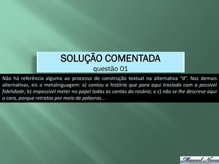 SOLUÇÃO COMENTADA
                                         questão 01
Não há referência alguma ao processo de construção textual na alternativa “d”. Nas demais
alternativas, eis a metalinguagem: a) contou a história que para aqui traslado com a possível
fidelidade; b) impossível meter no papel todas as contas do rosário; e c) não se lhe descreve aqui
a cara, porque retratos por meio de palavras...
 