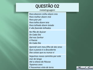 QUESTÃO 02
          metalinguagem
Para dizerem milho dizem mio
Para melhor dizem mió
Para pior pió
Para telha dizem teia
Para telhado dizem teiado
E vão fazendo telhados
No Pão de Açúcar
De Cada Dia
Dai-nos Senhor
A Poesia
De Cada Dia
Aprendi com meu filho de dez anos
Que a poesia é a descoberta
Das coisas que eu nunca vi
Seguimos nosso caminho por este
mar de longo
Até a oitava da Páscoa
Topamos aves
E houvemos vista de terra
 