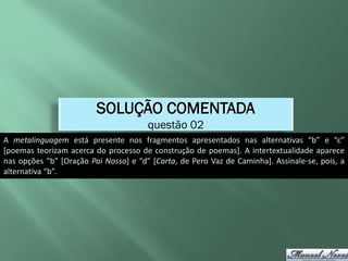 SOLUÇÃO COMENTADA
                                       questão 02
A metalinguagem está presente nos fragmentos apresentados nas alternativas “b” e “c”
[poemas teorizam acerca do processo de construção de poemas]. A intertextualidade aparece
nas opções “b” [Oração Pai Nosso] e “d” [Carta, de Pero Vaz de Caminha]. Assinale-se, pois, a
alternativa “b”.
 