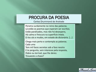 PROCURA DA POESIA
        Carlos Drummond de Andrade
Penetra surdamente no reino das palavras.
Lá estão os poemas que esperam ser escritos.
Estão paralisados, mas não há desespero,
Há calma e frescura na superfície intata.
Ei-los sós e mudos, em estado de dicionário. [...]
Chega mais perto e contempla as palavras.
Cada uma
Tem mil faces secretas sob a face neutra
E te pergunta, sem interesse pela resposta,
Pobre ou terrível, que lhe deres:
Trouxeste a chave?
 