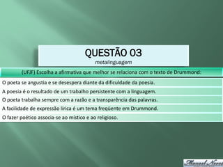 QUESTÃO 03
                                          metalinguagem
        (UFJF) Escolha a afirmativa que melhor se relaciona com o texto de Drummond:
O poeta se angustia e se desespera diante da dificuldade da poesia.
A poesia é o resultado de um trabalho persistente com a linguagem.
O poeta trabalha sempre com a razão e a transparência das palavras.
A facilidade de expressão lírica é um tema freqüente em Drummond.
O fazer poético associa-se ao místico e ao religioso.
 