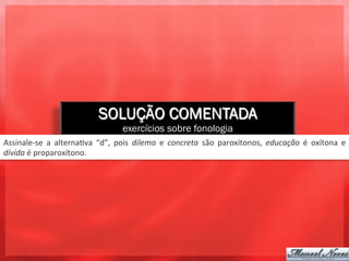 SOLUÇÃO COMENTADA
                                                   exercícios sobre fonologia
Assinale-­‐se	
   a	
   alterna3va	
   “d”,	
   pois	
   dilema	
   e	
   concreta	
   são	
   paroxítonos,	
   educação	
   é	
   oxítona	
   e	
  
dívida	
  é	
  proparoxítono.	
  
 