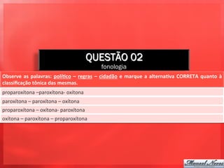 QUESTÃO 02
                                                                 fonologia
Observe	
   as	
   palavras:	
   polí+co	
   –	
   regras	
   –	
   cidadão	
   e	
   marque	
   a	
   alterna+va	
   CORRETA	
   quanto	
   à	
  
classiﬁcação	
  tônica	
  das	
  mesmas.	
  
proparoxítona	
  –paroxítona-­‐	
  oxítona	
  
paroxítona	
  –	
  paroxítona	
  –	
  oxítona	
  
proparoxítona	
  –	
  oxítona-­‐	
  paroxítona	
  
oxítona	
  –	
  paroxítona	
  –	
  proparoxítona	
  
 