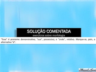 SOLUÇÃO COMENTADA
                                              exercícios sobre morfologia
"Esse"	
   é	
   pronome	
   demonstra*vo;	
   "sua",	
   possessivo;	
   e	
   "onde",	
   rela*vo.	
   Marque-­‐se,	
   pois,	
   a	
  
alterna*va	
  "d".	
  
 