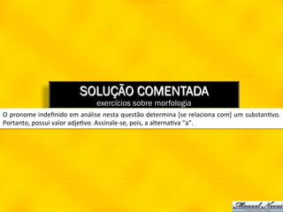 SOLUÇÃO COMENTADA
                                           exercícios sobre morfologia
O	
  pronome	
  indeﬁnido	
  em	
  análise	
  nesta	
  questão	
  determina	
  [se	
  relaciona	
  com]	
  um	
  substan8vo.	
  
Portanto,	
  possui	
  valor	
  adje8vo.	
  Assinale-­‐se,	
  pois,	
  a	
  alterna8va	
  “a”.	
  
 