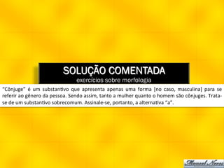 SOLUÇÃO COMENTADA
                                               exercícios sobre morfologia
“Cônjuge”	
   é	
   um	
   substan8vo	
   que	
   apresenta	
   apenas	
   uma	
   forma	
   [no	
   caso,	
   masculina]	
   para	
   se	
  
referir	
  ao	
  gênero	
  da	
  pessoa.	
  Sendo	
  assim,	
  tanto	
  a	
  mulher	
  quanto	
  o	
  homem	
  são	
  cônjuges.	
  Trata-­‐
se	
  de	
  um	
  substan8vo	
  sobrecomum.	
  Assinale-­‐se,	
  portanto,	
  a	
  alterna8va	
  “a”.	
  
 