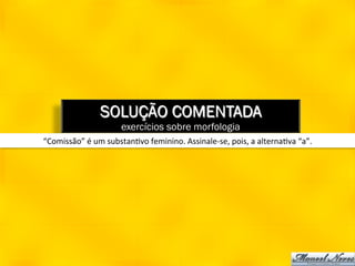 SOLUÇÃO COMENTADA
                              exercícios sobre morfologia
“Comissão”	
  é	
  um	
  substan8vo	
  feminino.	
  Assinale-­‐se,	
  pois,	
  a	
  alterna8va	
  “a”.	
  
 