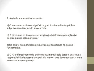 5. Assinale a alternativa incorreta:

a) O acesso ao ensino obrigatório e gratuito é um direito público
subjetivo da criança e do adolescente.

b) O direito ao ensino pode ser exigido judicialmente por ação civil
pública ou por ação particular

c) Os pais têm a obrigação de matricularem os filhos no ensino
fundamental.

d) O não oferecimento do ensino fundamental pelo Estado, acarreta a
responsabilidade pessoal dos pais do menos, que devem procurar uma
escola onde quer que seja.
 