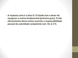 • A resposta certa é a letra D. O Estado tem o dever de
  assegurar o ensino fundamental (primeiro grau). O não
  oferecimento desse ensino acarreta a responsabilidade
  pessoal da autoridade competente (art. 54, § 2.º).
 
